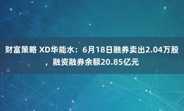 财富策略 XD华能水：6月18日融券卖出2.04万股，融资融券余额20.85亿元