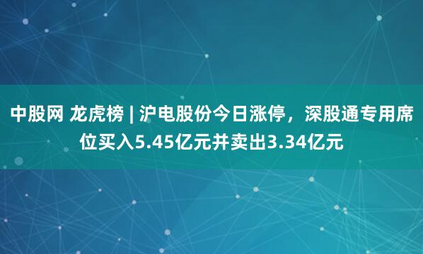 中股网 龙虎榜 | 沪电股份今日涨停，深股通专用席位买入5.45亿元并卖出3.34亿元