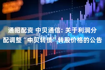 通昭配资 中贝通信: 关于利润分配调整“中贝转债”转股价格的公告