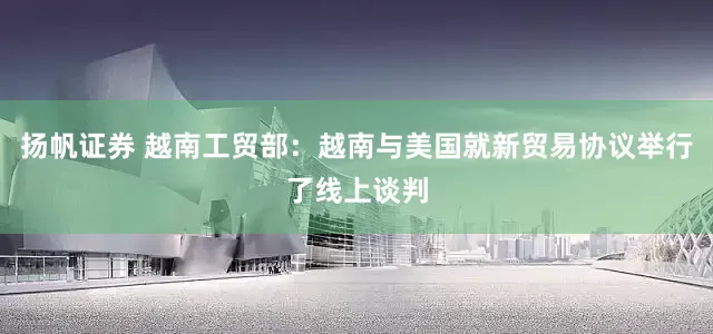 扬帆证券 越南工贸部：越南与美国就新贸易协议举行了线上谈判