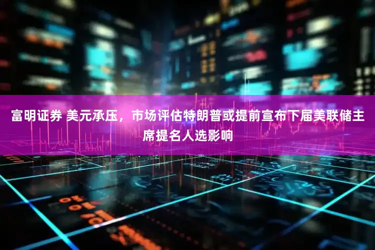 富明证券 美元承压，市场评估特朗普或提前宣布下届美联储主席提名人选影响