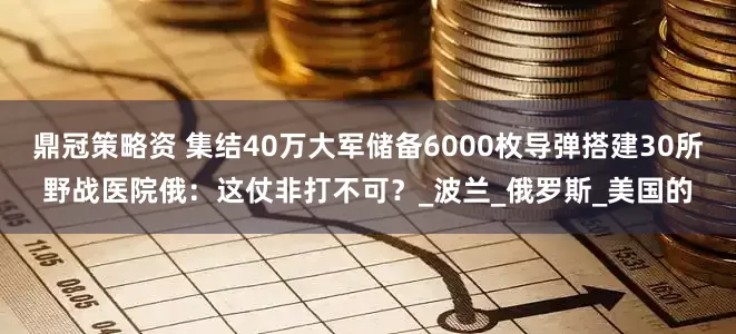 鼎冠策略资 集结40万大军储备6000枚导弹搭建30所野战医院俄：这仗非打不可？_波兰_俄罗斯_美国的