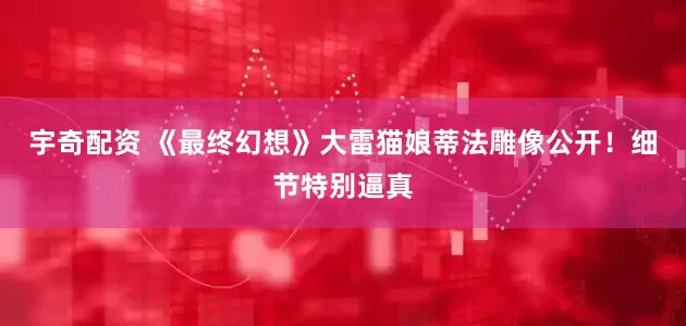宇奇配资 《最终幻想》大雷猫娘蒂法雕像公开！细节特别逼真