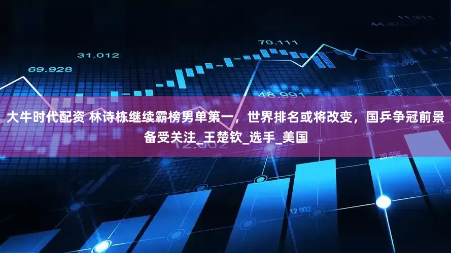 大牛时代配资 林诗栋继续霸榜男单第一，世界排名或将改变，国乒争冠前景备受关注_王楚钦_选手_美国