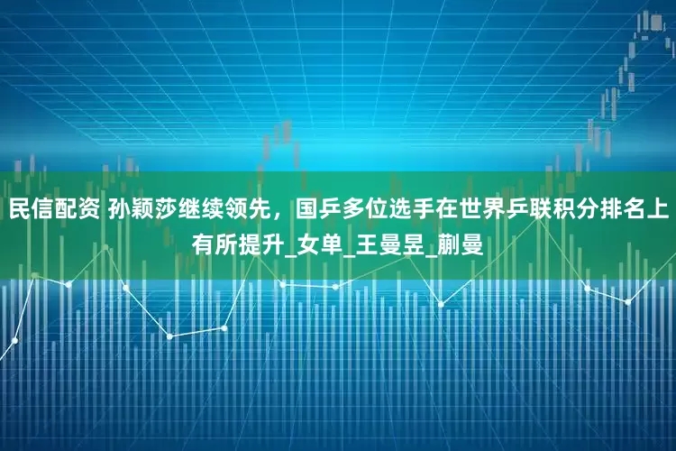 民信配资 孙颖莎继续领先，国乒多位选手在世界乒联积分排名上有所提升_女单_王曼昱_蒯曼