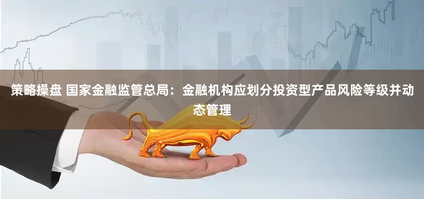 策略操盘 国家金融监管总局：金融机构应划分投资型产品风险等级并动态管理
