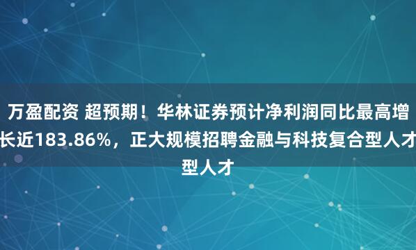 万盈配资 超预期！华林证券预计净利润同比最高增长近183.86%，正大规模招聘金融与科技复合型人才