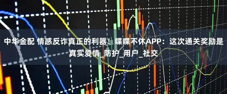 中华金配 情感反诈真正的利器！喋喋不休APP：这次通关奖励是真实爱情_防护_用户_社交