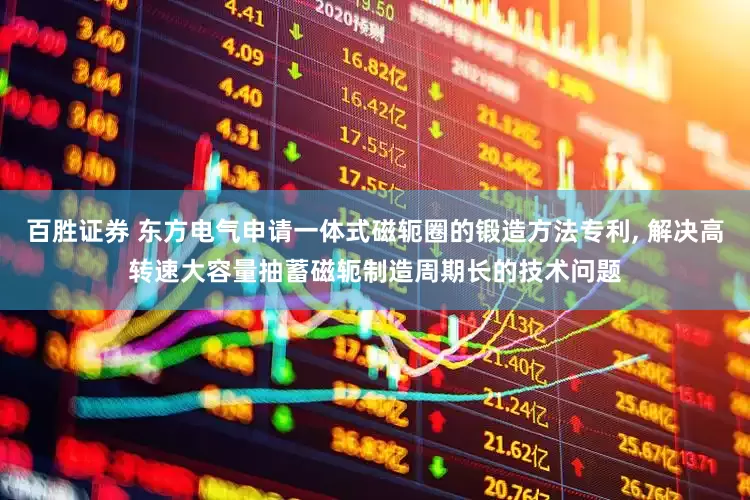 百胜证券 东方电气申请一体式磁轭圈的锻造方法专利, 解决高转速大容量抽蓄磁轭制造周期长的技术问题
