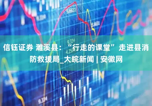 信钰证券 濉溪县：“行走的课堂” 走进县消防救援局_大皖新闻 | 安徽网