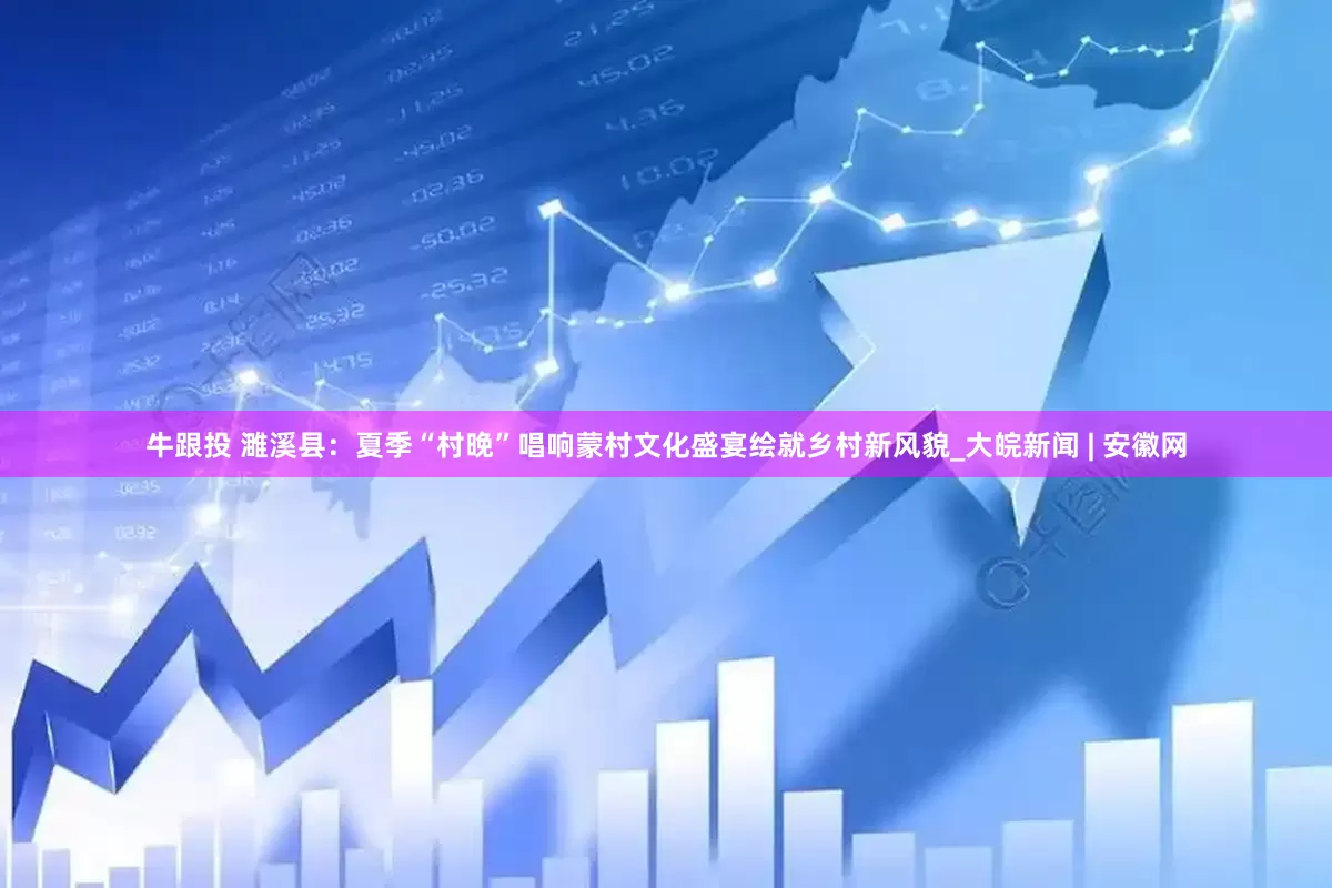 牛跟投 濉溪县：夏季“村晚”唱响蒙村　文化盛宴绘就乡村新风貌_大皖新闻 | 安徽网