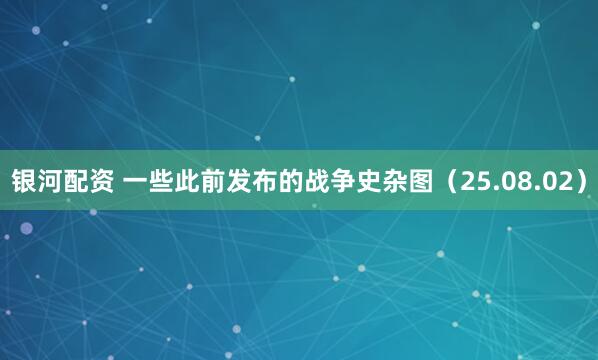 银河配资 一些此前发布的战争史杂图（25.08.02）