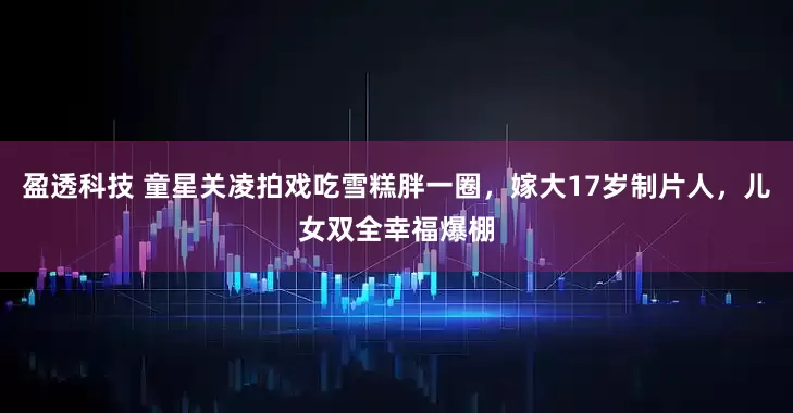 盈透科技 童星关凌拍戏吃雪糕胖一圈，嫁大17岁制片人，儿女双全幸福爆棚