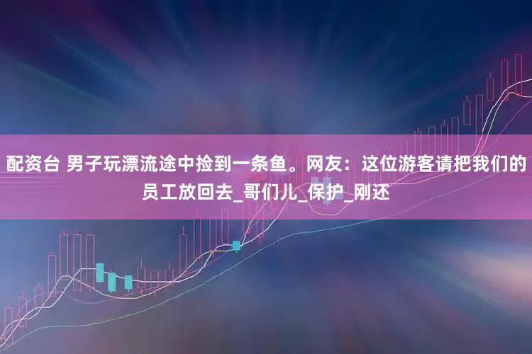 配资台 男子玩漂流途中捡到一条鱼。网友：这位游客请把我们的员工放回去_哥们儿_保护_刚还