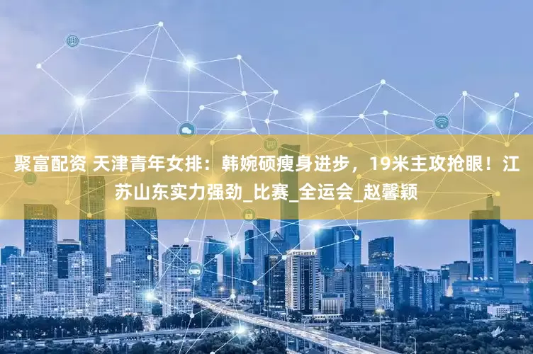 聚富配资 天津青年女排：韩婉硕瘦身进步，19米主攻抢眼！江苏山东实力强劲_比赛_全运会_赵馨颖