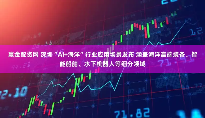 赢金配资网 深圳“AI+海洋”行业应用场景发布 涵盖海洋高端装备、智能船舶、水下机器人等细分领域
