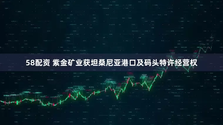 58配资 紫金矿业获坦桑尼亚港口及码头特许经营权