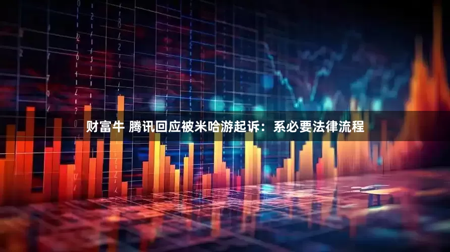 财富牛 腾讯回应被米哈游起诉：系必要法律流程