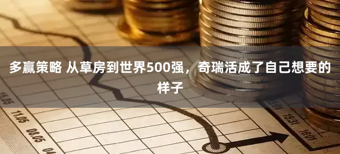 多赢策略 从草房到世界500强,奇瑞活成了自己想要的样子