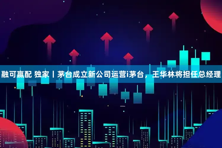 融可赢配 独家丨茅台成立新公司运营i茅台，王华林将担任总经理