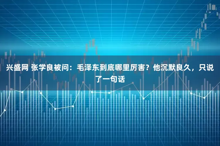 兴盛网 张学良被问：毛泽东到底哪里厉害？他沉默良久，只说了一句话